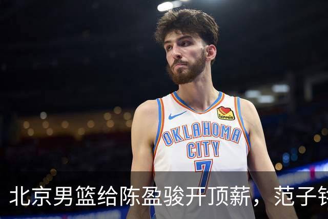 北京男篮给陈盈骏开顶薪，范子铭将受重用 替补中锋首选 赵睿不外租