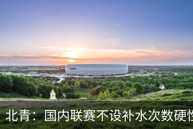 北青：国内联赛不设补水次数硬性要求，裁判根据气候等因素安排