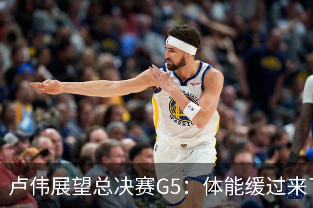 卢伟展望总决赛G5：体能缓过来了，洛夫顿感觉不错，会限制胡金秋