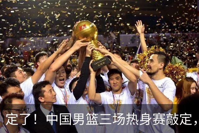 定了！中国男篮三场热身赛敲定，3大核心支援 球迷：不会又装病吧