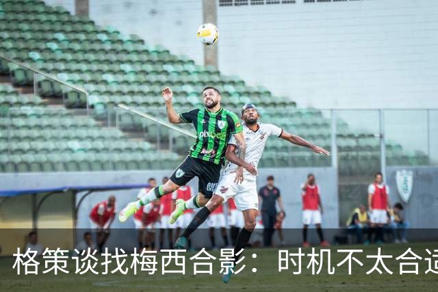 格策谈找梅西合影：时机不太合适 但他是我偶像+我想他应该没意见