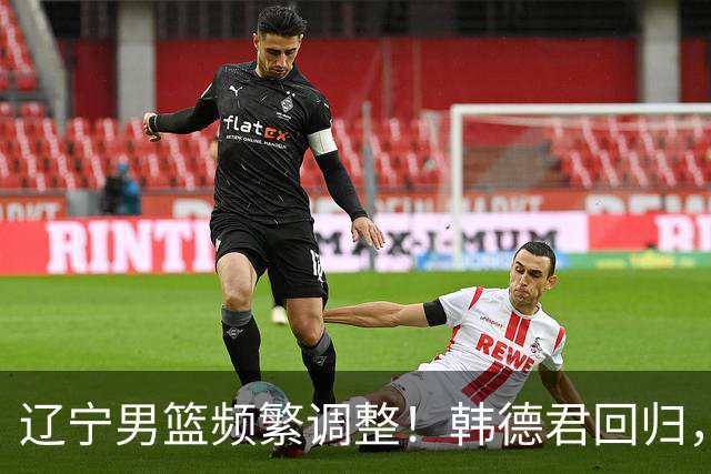 辽宁男篮频繁调整！韩德君回归，郭艾伦归队难 杨鸣或无处安身