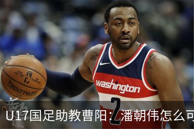 U17国足助教曹阳：潘朝伟怎么可能是关系户？他是节拍器球商较高